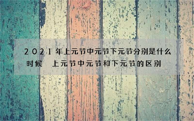 2021年上元节中元节下元节分别是什么时候 上元节中元节和下元节的区别